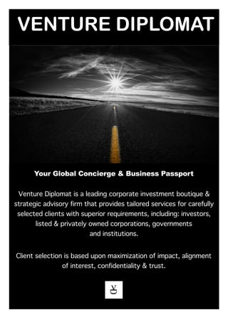 VENTURE DIPLOMAT
Your Global Concierge & Business Passport
Venture Diplomat is a leading corporate investment boutique &
strategic advisory firm that provides tailored services for carefully
selected clients with superior requirements, including: investors,
listed & privately owned corporations, governments
and institutions.
Client selection is based upon maximization of impact, alignment
of interest, confidentiality & trust.
 
