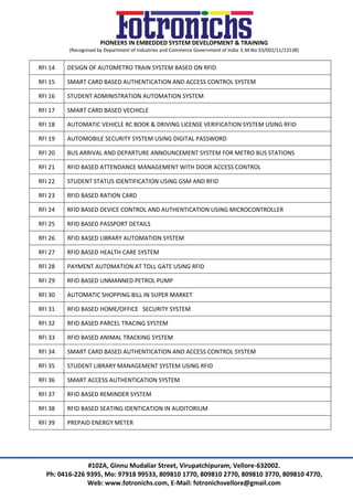 PIONEERS IN EMBEDDED SYSTEM DEVELOPMENT & TRAINING
(Recognised by Department of Industries and Commerce Government of India E.M.No:33/002/11/13138)
#102A, Ginnu Mudaliar Street, Virupatchipuram, Vellore-632002.
Ph: 0416-226 9395, Mo: 97918 99533, 809810 1770, 809810 2770, 809810 3770, 809810 4770,
Web: www.fotronichs.com, E-Mail: fotronichsvellore@gmail.com
RFI 14 DESIGN OF AUTOMETRO TRAIN SYSTEM BASED ON RFID
RFI 15 SMART CARD BASED AUTHENTICATION AND ACCESS CONTROL SYSTEM
RFI 16 STUDENT ADMINISTRATION AUTOMATION SYSTEM
RFI 17 SMART CARD BASED VECHICLE
RFI 18 AUTOMATIC VEHICLE RC BOOK & DRIVING LICENSE VERIFICATION SYSTEM USING RFID
RFI 19 AUTOMOBILE SECURITY SYSTEM USING DIGITAL PASSWORD
RFI 20 BUS ARRIVAL AND DEPARTURE ANNOUNCEMENT SYSTEM FOR METRO BUS STATIONS
RFI 21 RFID BASED ATTENDANCE MANAGEMENT WITH DOOR ACCESS CONTROL
RFI 22 STUDENT STATUS IDENTIFICATION USING GSM AND RFID
RFI 23 RFID BASED RATION CARD
RFI 24 RFID BASED DEVICE CONTROL AND AUTHENTICATION USING MICROCONTROLLER
RFI 25 RFID BASED PASSPORT DETAILS
RFI 26 RFID BASED LIBRARY AUTOMATION SYSTEM
RFI 27 RFID BASED HEALTH CARE SYSTEM
RFI 28 PAYMENT AUTOMATION AT TOLL GATE USING RFID
RFI 29 RFID BASED UNMANNED PETROL PUMP
RFI 30 AUTOMATIC SHOPPING BILL IN SUPER MARKET
RFI 31 RFID BASED HOME/OFFICE SECURITY SYSTEM
RFI 32 RFID BASED PARCEL TRACING SYSTEM
RFI 33 RFID BASED ANIMAL TRACKING SYSTEM
RFI 34 SMART CARD BASED AUTHENTICATION AND ACCESS CONTROL SYSTEM
RFI 35 STUDENT LIBRARY MANAGEMENT SYSTEM USING RFID
RFI 36 SMART ACCESS AUTHENTICATION SYSTEM
RFI 37 RFID BASED REMINDER SYSTEM
RFI 38 RFID BASED SEATING IDENTICATION IN AUDITORIUM
RFI 39 PREPAID ENERGY METER
 