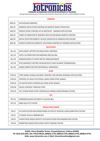 PIONEERS IN EMBEDDED SYSTEM DEVELOPMENT & TRAINING
(Recognised by Department of Industries and Commerce Government of India E.M.No:33/002/11/13138)
#102A, Ginnu Mudaliar Street, Virupatchipuram, Vellore-632002.
Ph: 0416-226 9395, Mo: 97918 99533, 809810 1770, 809810 2770, 809810 3770, 809810 4770,
Web: www.fotronichs.com, E-Mail: fotronichsvellore@gmail.com
ANDROID
AND 01 DATALOGGER ANDROID
AND 02 ANDROID APPLICATION CONTROLLED REMOTE ROBOT OPERATION
AND 03 REMOTE SPEED CONTROL OF DC MOTOR BY ANDROID APPLICATIONS
AND 04 HOME AUTOMATION BY ANDROID APPLICATION BASED REMOTE CONTROL
AND 05 METAL DETECTOR ROBOTIC VEHICLE OPERATED BY ANDROID APPLICATION
AND 06 REMOTE OPERATED DOMESTIC APPLIANCES CONTROL BY ANDROID APPLICATION
BLUETOOTH
BLU 01 INTELLIGENT LAPTOPS FOR INDUSTRIAL CONTROLS
BLU 02 HOTEL AUTOMATION FOR ORDERING AND BILLING.
BLU 03 ANDROID BASED STUDENT NOTICE ANNOUNCEMENT
BLU 04 RFID ENHANCES VISITORS' MUSEUM WITH VOICE & IMAGE TRANSMISSION
BLU 05 ANDRO SMART DOCTOR FOR MEDICAL EMERGENCY
DTMF
DTM 01 DTMF BASED HUMAN LESS BOAT CONTROL FOR OCEANIC RESEARCH APPLICATIONS
DTM 02 CONTROL OF HEAVY ELECTRICAL LOADS USING DTMF SIGNALS
DTM 03 DC MOTOR SPEED CONTROLLER USING DTMF SIGNALS
DTM 04 DEVICE CONTROL THROUGH DTMF
DTM 05 CELL PHONE BASED DTMF CONTROLLED GARAGE DOOR OPENING SYSTEM
RTC
RTC 01 EMBEDDED BASED AUTOMATIC COLLEGE BELL
RTC 02 BANK SECUTITY SYSTEM
FINGER PRINT BASED
FIN 01 AUTHENTICATION AND MONITORING SYSTEM OF WEAPON USING BIOMETRICS SYSTEM
FIN 02 FP BASED VEHICLE IMMOBILIZER
FIN 03 FINGER PRINT BASED IDENTITY AUTHENTICATION FOR EXAMINATION SYSTEM
FIN 04 BIOMETRICS BASED INTELLIGENT SAFETY DRIVING SYSTEM
 