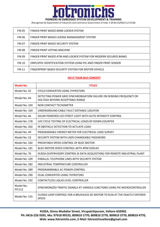 PIONEERS IN EMBEDDED SYSTEM DEVELOPMENT & TRAINING
(Recognised by Department of Industries and Commerce Government of India E.M.No:33/002/11/13138)
#102A, Ginnu Mudaliar Street, Virupatchipuram, Vellore-632002.
Ph: 0416-226 9395, Mo: 97918 99533, 809810 1770, 809810 2770, 809810 3770, 809810 4770,
Web: www.fotronichs.com, E-Mail: fotronichsvellore@gmail.com
FIN 05 FINGER PRINT BASED BANK LOCKER SYSTEM
FIN 06 FINGER PRINT BASED LICENSE MANAGEMENT SYSTEM
FIN 07 FINGER PRINT BASED SECURITY SYSTEM
FIN 08 FINGER PRINT VOTING MACHINE
FIN 09 FINGER PRINT BASED ATM AND LOCKER SYSTEM FOR MODERN SECURED BANKS
FIN 10 EMPLOYEE IDENTIFICATION SYSTEM USING PIC AND FINGER PRINT SENSOR
FIN 11 FINGERPRINT BASED SECURITY SYSTEM FOR MOTOR VEHICLE
DO IT YOUR SELF CONCEPT
Model No TITLES
Model No: 42 CYCLO CONVERTER USING THYRISTORS
Model No: 64
DETECTING POWER GRID SYNCHRONISATION FAILURE ON SENSING FREQUENCY OR
VOLTAGE BEYOND ACCEPTABLE RANGE
Model No: 169 NON CONTACT TECHOMETER
Model No: 164 UNDERGROUND CABLE FAULT DISTANCE LOCATOR
Model No: 66 SOLAR POWERED LED STREET LIGHT WITH AUTO INTENSITY CONTROL
Model No: 178 LIFE CYCLE TESTING OF ELECTRICAL LOADS BY DOWN COUNTER
Model No: 202 IR OBSTACLE DETECTION TO ACTUATE LOAD
Model No: 49 PROGRAMABLE ENERGY METER FOR ELECTRICAL LOAD SURVEY
Model No: 53 SECURITY SYSTEM WITH USER CHANGEABLE PASSWORD
Model No: 182 PREDEFINED SPEED CONTROL OF BLDC MOTOR
Model No: 181 BLDC MOTOR SPEED CONTROL WITH RPM DISPLAY
Model No: 76 SCADA (SUPERVISORY CONTROL & DATA ACQUISITION) FOR REMOTE INDUSTRIAL PLANT
Model No: 109 PARALLEL TELEPHONE LINES WITH SECURITY SYSTEM
Model No: 282 INDUSTRIAL TEMPERATURE CONTROLLER
Model No: 289 PROGRAMMABLE AC POWER CONTROL
Model No: 290 DUAL CONVERTER USING THYRISTORS
Model No: 292 CONTACTLESS LIQUID LEVEL CONTROLLER
Model No:
PIC112
SYNCHRONIZED TRAFFIC SIGNALS AT VARIOUS JUNCTIONS USING PIC MICROCONTROLLER
Model No: 155
CLOSED LOOP CONTROL FOR A BRUSHLESS DC MOTOR TO RUN AT THE EXACTLY ENTERED
SPEED
 