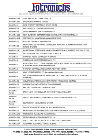 PIONEERS IN EMBEDDED SYSTEM DEVELOPMENT & TRAINING
(Recognised by Department of Industries and Commerce Government of India E.M.No:33/002/11/13138)
#102A, Ginnu Mudaliar Street, Virupatchipuram, Vellore-632002.
Ph: 0416-226 9395, Mo: 97918 99533, 809810 1770, 809810 2770, 809810 3770, 809810 4770,
Web: www.fotronichs.com, E-Mail: fotronichsvellore@gmail.com
Model No: 148 DTMF BASED LOAD CONTROL SYSTEM
Model No: 150 SYNCHRONIZED TRAFFIC SIGNALS
Model No: 1 AUTO INTENSITY CONTROL OF STREET LIGHTS
Model No: 18 PRECISE DIGITAL TEMPERATURE CONTROL
Model No: 19 OPTIMUM ENERGY MANAGEMENT SYSTEM
Model No: 228 FOUR QUADRANT DC MOTOR SPEED CONTROL WITH MICROCONTROLLER
Model No: 232 PRE STAMPEDE MONITORING AND ALARM SYSTEM
Model No: 22 PC BASED ELECTRICAL LOAD CONTROL
Model No: 15
PROGRAMMABLE SWITCHING CONTROL FOR INDUSTRIAL AUTOMATION IN REPETITIVE
NATURE OF WORK
Model No: 14 BIDIRECTIONAL ROTATION OF AN INDUCTION MOTOR WITH A REMOTE CONTROL DEVICE
Model No: 2 SPEED CONTROL UNIT DESIGNED FOR A DC MOTOR
Model No: 4 THYRISTOR POWER CONTROL BY IR REMOTE
Model No: 8 THREE PHASE SOLID STATE RELAY WITH ZVS
Model No: 3
AUTO POWER SUPPLY CONTROL FROM 4 DIFFERENT SOURCES: SOLAR, MAINS, GENERATOR
& INVERTER TO ENSURE NO BREAK POWER
Model No: 6 THYRISTOR CONTROLLED POWER FOR INDUCTION MOTOR
Model No: 7 LAMP LIFE EXTENDER BY ZVS (Zero Voltage Switching)
Model No: 9
INDUSTRIAL POWER CONTROL BY INTEGRAL CYCLE SWITCHING WITHOUT GENERATING
HARMONICS
Model No: 10 INDUSTRIAL BATTERY CHARGER BY THYRISTOR FIRING ANGLE CONTROL
Model No: 11 ULTRA FAST ACTING ELECTRONIC CIRCUIT BREAKER
Model No: 220 PRECISE ILLUMINATION CONTROL OF LAMP
Model No:
PIC107
STREET LIGHT THAT GLOWS ON DETECTING VEHICLE MOVEMENT
Model No:
PIC108
DENSITY BASED TRAFFIC SIGNAL SYSTEM USING PIC MICROCONTROLLER
Model No:
PIC111
SOLAR ENERGY MEASUREMENT SYSTEM
Model No: 30 TV REMOTE OPERATED DOMESTIC APPLIANCES CONTROL
Model No: 33 PROGRAMMABLE LOAD SHEDDING TIME MANAGEMENT FOR UTILITY DEPARTMENT
Model No: 243 FACTS BY SVC (FLEXIBLE AC TRANSMISSION)
Model No: 244 FACTS (FLEXIBLE AC TRANSMISSION) BY TSR
Model No: 36 STREET LIGHT THAT GLOWS ON DETECTING VEHICLE MOVEMENT
Model No: 33A AUTOMATIC BELL SYSTEM FOR INSTITUTIONS
 