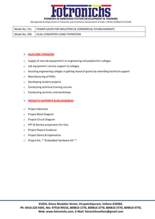 PIONEERS IN EMBEDDED SYSTEM DEVELOPMENT & TRAINING
(Recognised by Department of Industries and Commerce Government of India E.M.No:33/002/11/13138)
#102A, Ginnu Mudaliar Street, Virupatchipuram, Vellore-632002.
Ph: 0416-226 9395, Mo: 97918 99533, 809810 1770, 809810 2770, 809810 3770, 809810 4770,
Web: www.fotronichs.com, E-Mail: fotronichsvellore@gmail.com
Model No: 251 POWER SAVER FOR INDUSTRIES & COMMERCIAL ESTABLISHMENTS
Model No: 290 DUAL CONVERTER USING THYRISTORS
 OUR CORE STRENGTH
o Supply of new lab equipment’s to engineering and polytechnic colleges
o Lab equipment’s service support to colleges
o Assisting engineering colleges in getting research grants by extending technical support
o Manufacturing of PCB’s
o Developing student projects
o Conducting technical training courses
o Conducting seminars and workshops
 PROJECTS SUPPORTS & DELIVERABLES
o Project Abstracts
o Project Block Diagram
o Project Circuit Diagram
o PPT & Review preparation for Viva
o Project Report Guidance
o Project Demo & Explanation
o Project Kit, * “Embedded Hardware Kit” *
 
