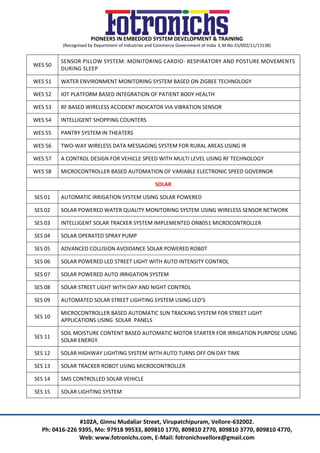 PIONEERS IN EMBEDDED SYSTEM DEVELOPMENT & TRAINING
(Recognised by Department of Industries and Commerce Government of India E.M.No:33/002/11/13138)
#102A, Ginnu Mudaliar Street, Virupatchipuram, Vellore-632002.
Ph: 0416-226 9395, Mo: 97918 99533, 809810 1770, 809810 2770, 809810 3770, 809810 4770,
Web: www.fotronichs.com, E-Mail: fotronichsvellore@gmail.com
WES 50
SENSOR PILLOW SYSTEM: MONITORING CARDIO- RESPIRATORY AND POSTURE MOVEMENTS
DURING SLEEP
WES 51 WATER ENVIRONMENT MONITORING SYSTEM BASED ON ZIGBEE TECHNOLOGY
WES 52 IOT PLATFORM BASED INTEGRATION OF PATIENT BODY HEALTH
WES 53 RF BASED WIRELESS ACCIDENT INDICATOR VIA VIBRATION SENSOR
WES 54 INTELLIGENT SHOPPING COUNTERS
WES 55 PANTRY SYSTEM IN THEATERS
WES 56 TWO-WAY WIRELESS DATA MESSAGING SYSTEM FOR RURAL AREAS USING IR
WES 57 A CONTROL DESIGN FOR VEHICLE SPEED WITH MULTI LEVEL USING RF TECHNOLOGY
WES 58 MICROCONTROLLER BASED AUTOMATION OF VARIABLE ELECTRONIC SPEED GOVERNOR
SOLAR
SES 01 AUTOMATIC IRRIGATION SYSTEM USING SOLAR POWERED
SES 02 SOLAR POWERED WATER QUALITY MONITORING SYSTEM USING WIRELESS SENSOR NETWORK
SES 03 INTELLIGENT SOLAR TRACKER SYSTEM IMPLEMENTED ON8051 MICROCONTROLLER
SES 04 SOLAR OPERATED SPRAY PUMP
SES 05 ADVANCED COLLISION AVOIDANCE SOLAR POWERED ROBOT
SES 06 SOLAR POWERED LED STREET LIGHT WITH AUTO INTENSITY CONTROL
SES 07 SOLAR POWERED AUTO IRRIGATION SYSTEM
SES 08 SOLAR STREET LIGHT WITH DAY AND NIGHT CONTROL
SES 09 AUTOMATED SOLAR STREET LIGHTING SYSTEM USING LED’S
SES 10
MICROCONTROLLER BASED AUTOMATIC SUN TRACKING SYSTEM FOR STREET LIGHT
APPLICATIONS USING SOLAR PANELS
SES 11
SOIL MOISTURE CONTENT BASED AUTOMATIC MOTOR STARTER FOR IRRIGATION PURPOSE USING
SOLAR ENERGY.
SES 12 SOLAR HIGHWAY LIGHTING SYSTEM WITH AUTO TURNS OFF ON DAY TIME
SES 13 SOLAR TRACKER ROBOT USING MICROCONTROLLER
SES 14 SMS CONTROLLED SOLAR VEHICLE
SES 15 SOLAR LIGHTING SYSTEM
 