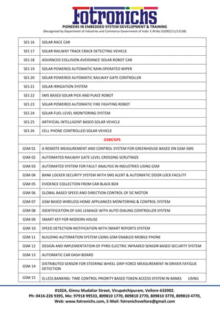 PIONEERS IN EMBEDDED SYSTEM DEVELOPMENT & TRAINING
(Recognised by Department of Industries and Commerce Government of India E.M.No:33/002/11/13138)
#102A, Ginnu Mudaliar Street, Virupatchipuram, Vellore-632002.
Ph: 0416-226 9395, Mo: 97918 99533, 809810 1770, 809810 2770, 809810 3770, 809810 4770,
Web: www.fotronichs.com, E-Mail: fotronichsvellore@gmail.com
SES 16 SOLAR RACE CAR
SES 17 SOLAR RAILWAY TRACK CRACK DETECTING VEHICLE
SES 18 ADVANCED COLLISION AVOIDANCE SOLAR ROBOT CAR
SES 19 SOLAR POWERED AUTOMATIC RAIN OPERATED WIPER
SES 20 SOLAR POWERED AUTOMATIC RAILWAY GATE CONTROLLER
SES 21 SOLAR IRRIGATION SYSTEM
SES 22 SMS BASED SOLAR PICK AND PLACE ROBOT
SES 23 SOLAR POWERED AUTOMATIC FIRE FIGHTING ROBOT
SES 24 SOLAR FUEL LEVEL MONITORING SYSTEM
SES 25 ARTIFICIAL INTELLIGENT BASED SOLAR VEHICLE
SES 26 CELL PHONE CONTROLLED SOLAR VEHICLE
GSM/GPS
GSM 01 A REMOTE MEASUREMENT AND CONTROL SYSTEM FOR GREENHOUSE BASED ON GSM-SMS
GSM 02 AUTOMATED RAILWAY GATE LEVEL CROSSING SCRUTINIZE
GSM 03 AUTOMATED SYSTEM FOR FAULT ANALYSIS IN INDUSTRIES USING GSM
GSM 04 BANK LOCKER SECURITY SYSTEM WITH SMS ALERT & AUTOMATIC DOOR LOCK FACILITY
GSM 05 EVIDENCE COLLECTION FROM CAR BLACK BOX
GSM 06 GLOBAL BASED SPEED AND DIRECTION CONTROL OF DC MOTOR
GSM 07 GSM BASED WIRELESS HOME APPLIANCES MONITORING & CONTROL SYSTEM
GSM 08 IDENTIFICATION OF GAS LEAKAGE WITH AUTO DIALING CONTROLLER SYSTEM
GSM 09 SMART KEY FOR MODERN HOUSE
GSM 10 SPEED DETECTION NOTIFICATION WITH SMART REPORTS SYSTEM
GSM 11 BUILDING AUTOMATION SYSTEM USING GSM ENABLED MOBILE PHONE
GSM 12 DESIGN AND IMPLEMENTATION OF PYRO-ELECTRIC INFRARED SENSOR BASED SECURITY SYSTEM
GSM 13 AUTOMATIC CAR DASH BOARD
GSM 14
DISTRIBUTED SENSOR FOR STEERING WHEEL GRIP FORCE MEASUREMENT IN DRIVER FATIGUE
DETECTION
GSM 15 Q-LESS BANKING: TIME CONTROL PRIORITY BASED TOKEN ACCESS SYSTEM IN BANKS USING
 