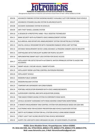 PIONEERS IN EMBEDDED SYSTEM DEVELOPMENT & TRAINING
(Recognised by Department of Industries and Commerce Government of India E.M.No:33/002/11/13138)
#102A, Ginnu Mudaliar Street, Virupatchipuram, Vellore-632002.
Ph: 0416-226 9395, Mo: 97918 99533, 809810 1770, 809810 2770, 809810 3770, 809810 4770,
Web: www.fotronichs.com, E-Mail: fotronichsvellore@gmail.com
SEN 06 ADVANCED PARKING SYSTEM SHOWING NEAREST AVAILABLE SLOT FOR PARKING YOUR VEHICLE
SEN 07 ADVANCED STEWARD CALLING SYSTEM IN AIRLINES/FLIGHTS
SEN 08 ACCIDENT AVOIDANCE SYSTEM IN VEHICLES
SEN 09 ANTI-THEFT WHEEL LOCKING SYSTEM
SEN 10 A DESIGN OF A PROTOTYPIC HAND –TALK: ASSISTIVE TECHNOLOGY
SEN 11 BANK SECURITY WITH AUTOMATIC VOICE ANNOUCEMENT SYSTEM
SEN 12 BUS ARRIVAL AND DEPARTURE ANNOUNCEMENT SYSTEM FOR METRO BUS STATIONS
SEN 13 DIGITAL VEHICLE SPEEDOMETER WITH PASSWORD ENABLED SPEED LIMIT SETTING
SEN 14 DISTANCE MEASUREMENT DEVICE USING ADVANCE ULTRASONIC SENSOR USED IN INDUSTRY
SEN 15 EARTHQUAKE DETECTION ALERT ALARM FOR PEOPLE SECURITY
SEN 16 IMPLEMENTING SMART DIGIT LOCK SYSTEM FOR DEVICE ACCESS
SEN 17
INTELLIGENT FIRE DETECTOR WITH AUTOMATIC WATER SPRINKLER SYSTEM TO AVOID FIRE
ACCIDENTS
SEN 18 SMART HOUSE / SECURE HOUSE / SMART KITCHEN
SEN 19 INTELLIGENT ROOM LIGHTING CONTROL ON PERSON PRESENCE
SEN 20 INTELLIGENT VEHICLE
SEN 21 MODERN PUBLIC GARDEN
SEN 22 MODERN RAILWAY SYSTEM
SEN 23 TEMPERATURE DEPENDENT AIR CONDITIONERS
SEN 24 PORTABLE MEDICATION REMINDER WITH VOICE ANNOUNCEMENTS
SEN 25 SUPERVISORY CONTROL AND DATA ACQUISITION (SCADA)
SEN 26 TIME BASED POWER SAVING SYSTEM IN CORPORATE ROAD WAYS
SEN 27 VEHICLE ACCIDENT AVOIDANCE WITH ROAD ADVERSE CONDITIONS MONITORING
SEN 28 A REMOTE MEASUREMENT AND CONTROL SYSTEM FOR GREENHOUSE BASED ON GSM-SMS
SEN 29 ELECTRONIC NOSE FOR ACCIDENT PREVENTION AND VEHICLE BLACK BOX SYSTEM
SEN 30 SAFETY AUTO BRAKE SYSTEM FOR HILL STATION VEHICLE USING MEMS SENSOR
SEN 31 STREET LIGHT THAT GLOWS ON DETECTING VEHICLE MOVEMENT
SEN 32 ALERTS THE USER WITH VOICE MESSAGES IN CASE OF OVER POWER UTILIZATION
 