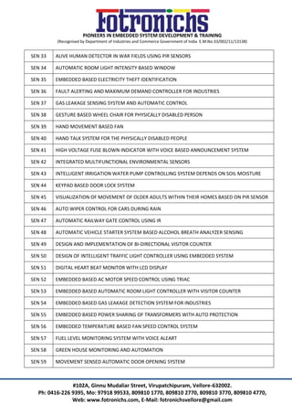 PIONEERS IN EMBEDDED SYSTEM DEVELOPMENT & TRAINING
(Recognised by Department of Industries and Commerce Government of India E.M.No:33/002/11/13138)
#102A, Ginnu Mudaliar Street, Virupatchipuram, Vellore-632002.
Ph: 0416-226 9395, Mo: 97918 99533, 809810 1770, 809810 2770, 809810 3770, 809810 4770,
Web: www.fotronichs.com, E-Mail: fotronichsvellore@gmail.com
SEN 33 ALIVE HUMAN DETECTOR IN WAR FIELDS USING PIR SENSORS
SEN 34 AUTOMATIC ROOM LIGHT INTENSITY BASED WINDOW
SEN 35 EMBEDDED BASED ELECTRICITY THEFT IDENTIFICATION
SEN 36 FAULT ALERTING AND MAXIMUM DEMAND CONTROLLER FOR INDUSTRIES
SEN 37 GAS LEAKAGE SENSING SYSTEM AND AUTOMATIC CONTROL
SEN 38 GESTURE BASED WHEEL CHAIR FOR PHYSICALLY DISABLED PERSON
SEN 39 HAND MOVEMENT BASED FAN
SEN 40 HAND TALK SYSTEM FOR THE PHYSICALLY DISABLED PEOPLE
SEN 41 HIGH VOLTAGE FUSE BLOWN INDICATOR WITH VOICE BASED ANNOUNCEMENT SYSTEM
SEN 42 INTEGRATED MULTIFUNCTIONAL ENVIRONMENTAL SENSORS
SEN 43 INTELLIGENT IRRIGATION WATER PUMP CONTROLLING SYSTEM DEPENDS ON SOIL MOISTURE
SEN 44 KEYPAD BASED DOOR LOCK SYSTEM
SEN 45 VISUALIZATION OF MOVEMENT OF OLDER ADULTS WITHIN THEIR HOMES BASED ON PIR SENSOR
SEN 46 AUTO WIPER CONTROL FOR CARS DURING RAIN
SEN 47 AUTOMATIC RAILWAY GATE CONTROL USING IR
SEN 48 AUTOMATIC VEHICLE STARTER SYSTEM BASED ALCOHOL BREATH ANALYZER SENSING
SEN 49 DESIGN AND IMPLEMENTATION OF BI-DIRECTIONAL VISITOR COUNTER
SEN 50 DESIGN OF INTELLIGENT TRAFFIC LIGHT CONTROLLER USING EMBEDDED SYSTEM
SEN 51 DIGITAL HEART BEAT MONITOR WITH LCD DISPLAY
SEN 52 EMBEDDED BASED AC MOTOR SPEED CONTROL USING TRIAC
SEN 53 EMBEDDED BASED AUTOMATIC ROOM LIGHT CONTROLLER WITH VISITOR COUNTER
SEN 54 EMBEDDED BASED GAS LEAKAGE DETECTION SYSTEM FOR INDUSTRIES
SEN 55 EMBEDDED BASED POWER SHARING OF TRANSFORMERS WITH AUTO PROTECTION
SEN 56 EMBEDDED TEMPERATURE BASED FAN SPEED CONTROL SYSTEM
SEN 57 FUEL LEVEL MONITORING SYSTEM WITH VOICE ALEART
SEN 58 GREEN HOUSE MONITORING AND AUTOMATION
SEN 59 MOVEMENT SENSED AUTOMATIC DOOR OPENING SYSTEM
 