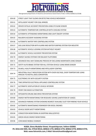 PIONEERS IN EMBEDDED SYSTEM DEVELOPMENT & TRAINING
(Recognised by Department of Industries and Commerce Government of India E.M.No:33/002/11/13138)
#102A, Ginnu Mudaliar Street, Virupatchipuram, Vellore-632002.
Ph: 0416-226 9395, Mo: 97918 99533, 809810 1770, 809810 2770, 809810 3770, 809810 4770,
Web: www.fotronichs.com, E-Mail: fotronichsvellore@gmail.com
SEN 60 STREET LIGHT THAT GLOWS ON DETECTING VEHICLE MOVEMENT
SEN 61 INTELLIGENT HELMET FOR COAL MINERS
SEN 62 DRIVER FATIGUE ACCIDENT PREVENTION USING EYE BLINK SENSOR
SEN 63 AUTOMATIC TEMPERATURE CONTROLLER WITH COOLING SYSTEM
SEN 64 AUTOMATIC ATTENDANCE MONITORING AND LIGHT ON/OFF SYSTEM
SEN 65 RAILWAYS ACCIDENT AVOIDING SYSTEM
SEN 66 AUTOMATIC WATER TAPE CONTROLLING SYSTEM
SEN 67 GAS LEAK DEDUCTION WITH ALARM AND WATER PUMPING SYSTEM FOR INDUSTRY
SEN 68 AUTOMATIC VEHICLE LOCKING SYSTEM WITHOUT HELMET
SEN 69 AUTOMATIC VEHICLE ACCIDENT PREVENTION SYSTEM
SEN 70 ENERGY SAVING SYSTEMS FOR RAILWAY PLATFORMS
SEN 71 ADVANCED RAIL WAY SIGNALING PROCESS BY EXCLUDING MANPOWER USING SENSOR
SEN 72 SAFETY AUTO BRAKE SYSTEM FOR HILL STATION VEHICLE USING MEMS SENSOR
SEN 73 OILWELL HEALTH MONITORING AND INTELLIGENT CONTROL
SEN 74
INDUSTRIAL FAULT INDICATION SYSTEM WITH OVER VOLTAGE, OVER TEMPERATURE USING
ANALOG TO DIGITAL (ADC) CONVERTERS
SEN 75 ELECTRONIC EYE WITH SECURITY SYSTEM
SEN 76 TIME OPERATED ELECTRICAL APPLIANCE CONTROLLING SYSTEM
SEN 77 AUTOMATIC VENTILATION OF VEHICLE INTERIOR
SEN 78 FRONT END BASED AUTOMATION
SEN 79 INTEGRATED DRUNK AND DRIVE PREVENTION SYSTEM
SEN 80 ENERGY METER MONITORING FOR RESOURCE SAVING (LIMITATION OF USAGE)
SEN 81 ADVANCED PARKING SYSTEM SHOWING NEAREST AVAILABLE SLOT FOR PARKING YOUR VEHICLE
SEN 82 AUTOMATIC MAINTENANCE REMINDER FOR DIESEL ENGINES
SEN 83 VEHICLE DOOR SAFETY MONITORING
SEN 84 CONGESTION MONITORING IN SHOPPING MALLS/OFFICE
SEN 85 GREEN HOUSE ENERGY MONITORING
SEN 86 COIN BASED MOBILE CHARGER
 