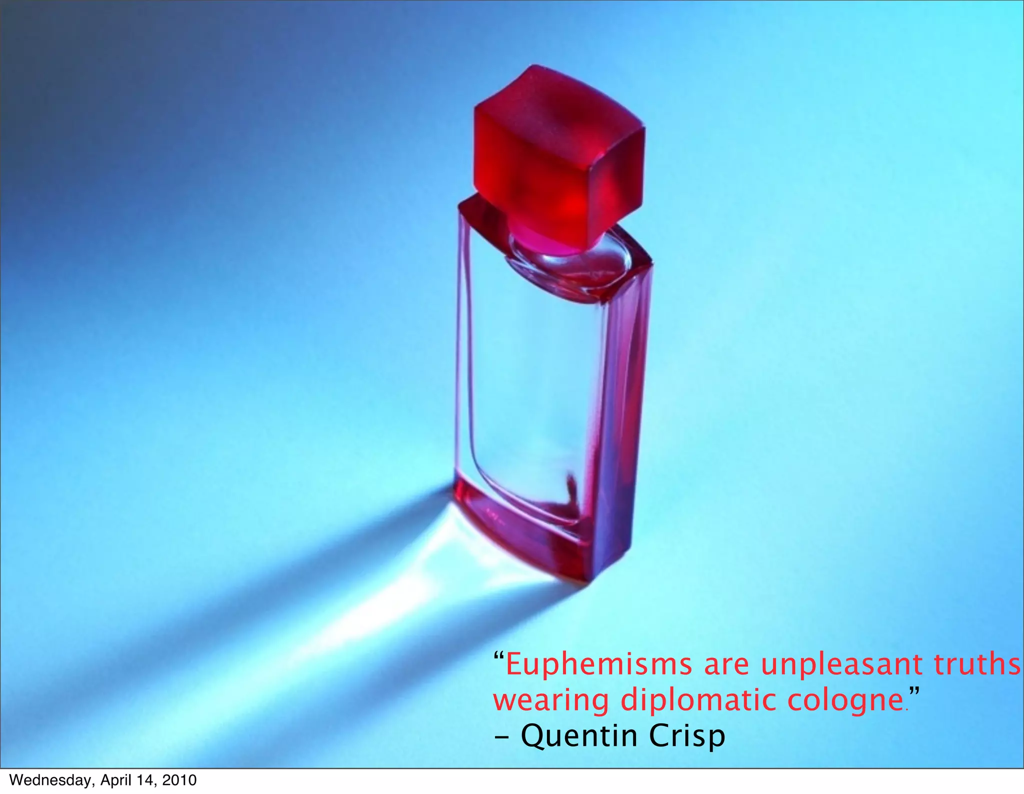 “Euphemisms are unpleasant truths
                            wearing diplomatic cologne.”
                            - Quentin Crisp
Wednesday, April 14, 2010
 