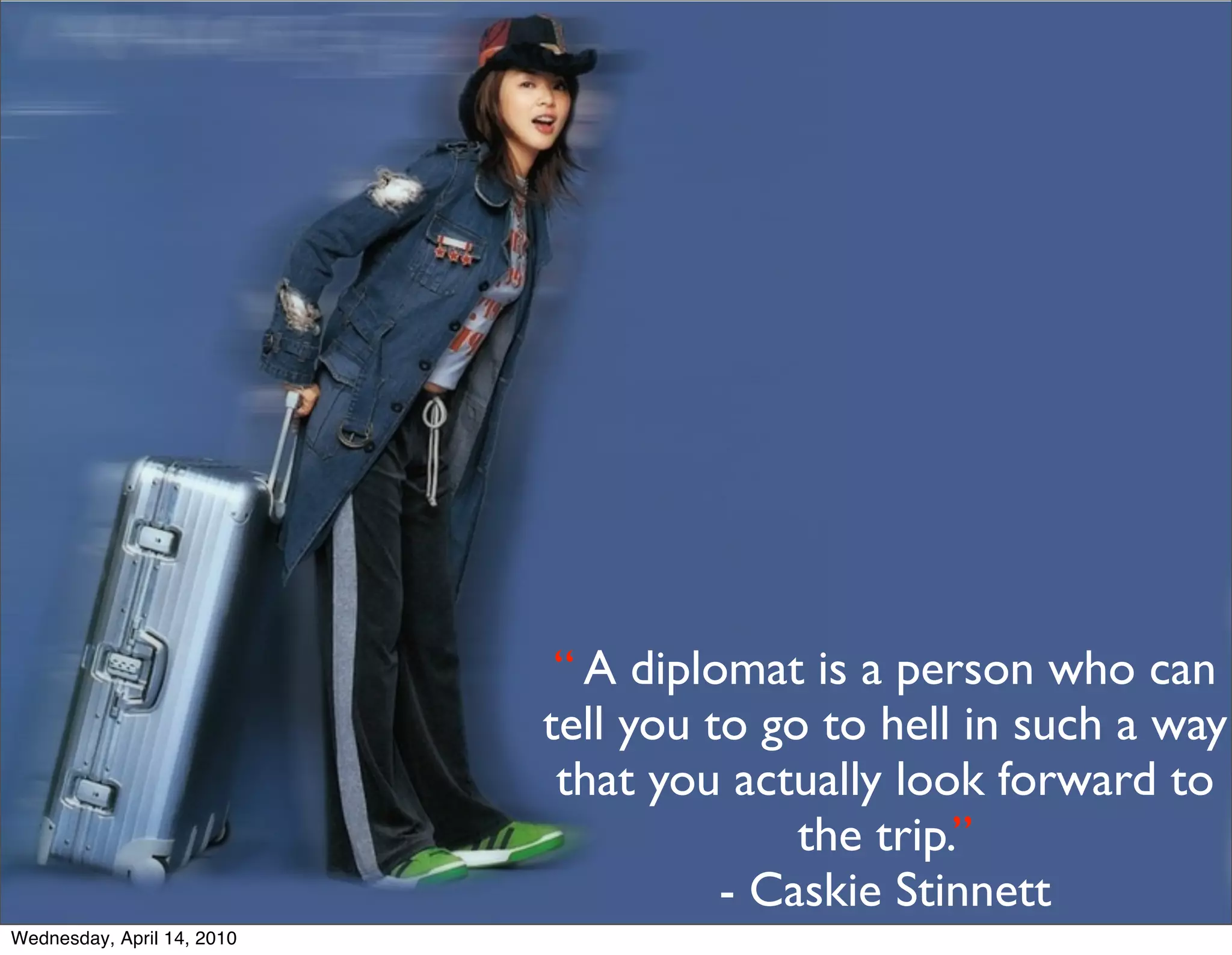 “ A diplomat is a person who can
                            tell you to go to hell in such a way
                             that you actually look forward to
                                          the trip.”
                                      - Caskie Stinnett
Wednesday, April 14, 2010
 
