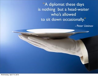 “A diplomat these days
                            is nothing but a head-waiter
                                     who’s allowed
                              to sit down occasionally.”
                                                - Peter Ustinov




Wednesday, April 14, 2010
 