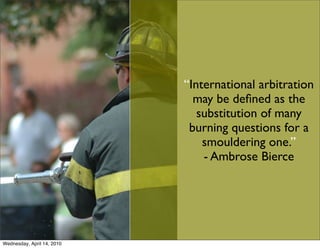 “International arbitration
                              may be deﬁned as the
                               substitution of many
                             burning questions for a
                                smouldering one.”
                                - Ambrose Bierce




Wednesday, April 14, 2010
 