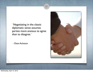 “Negotiating in the classic
                diplomatic sense assumes
                parties more anxious to agree
                than to disagree.”


                 - Dean Acheson




Wednesday, April 14, 2010
 