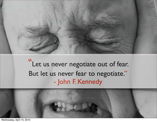 “Let us never negotiate out of fear.
                       But let us never fear to negotiate.”
                                - John F. Kennedy




Wednesday, April 14, 2010
 
