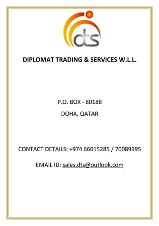 DIPLOMAT TRADING & SERVICES W.L.L. 
P.O. BOX - 80188 
DOHA, QATAR 
CONTACT DETAILS: +974 66015285 / 70089995 
EMAIL ID: sales.dts@outlook.com 
 