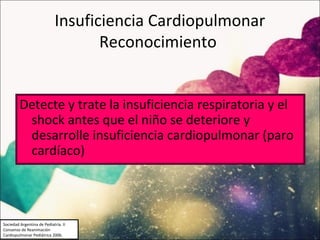 Insuficiencia Cardiopulmonar
                                    Reconocimiento


         Detecte y trate la insuficiencia respiratoria y el
          shock antes que el niño se deteriore y
          desarrolle insuficiencia cardiopulmonar (paro
          cardíaco)



Sociedad Argentina de Pediatría. II
Consenso de Reanimación
Cardiopulmonar Pediátrica 2006.
 