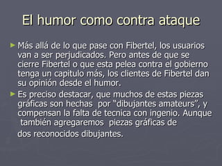 El humor como contra ataque Más allá de lo que pase con Fibertel, los usuarios van a ser perjudicados. Pero antes de que se cierre Fibertel o que esta pelea contra el gobierno tenga un capitulo más, los clientes de Fibertel dan su opinión desde el humor. Es preciso destacar, que muchos de estas piezas gráficas son hechas  por “dibujantes amateurs”, y compensan la falta de tecnica con ingenio. Aunque  también agregaremos  piezas gráficas de  dos reconocidos dibujantes. 