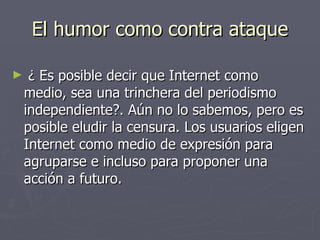 El humor como contra ataque ¿ Es posible decir que Internet como medio, sea una trinchera del periodismo independiente?. Aún no lo sabemos, pero es posible eludir la censura. Los usuarios eligen Internet como medio de expresión para agruparse e incluso para proponer una acción a futuro. 