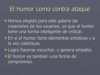 El humor como contra ataque Hemos elegido para esta galería las creaciones de los usuarios, ya que el humor tiene una forma inteligente de criticar.  En sí el humor tiene elementos artísticos y a la vez catárticos. Logra hacerse escuchar, y genera empatía. El humor es también una forma de compromiso. 