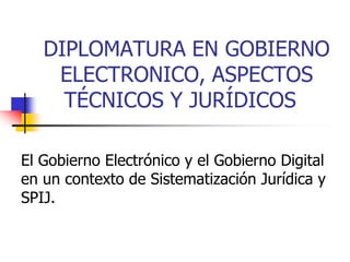 DIPLOMATURA EN GOBIERNO
ELECTRONICO, ASPECTOS
TÉCNICOS Y JURÍDICOS
El Gobierno Electrónico y el Gobierno Digital
en un contexto de Sistematización Jurídica y
SPIJ.
 