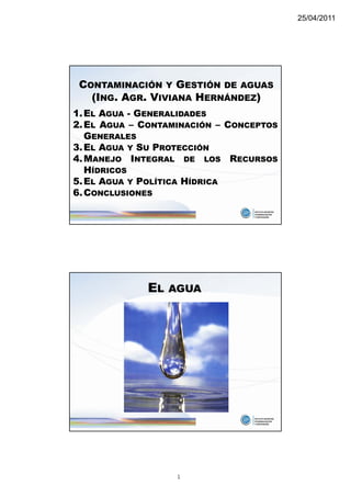 25/04/2011




 CONTAMINACIÓN Y GESTIÓN DE AGUAS
   (ING. AGR. VIVIANA HERNÁNDEZ)
1. EL AGUA - GENERALIDADES
2. EL AGUA – CONTAMINACIÓN – CONCEPTOS
   GENERALES
3. EL AGUA Y SU PROTECCIÓN
4. MANEJO INTEGRAL DE LOS RECURSOS
   HÍDRICOS
5. EL AGUA Y POLÍTICA HÍDRICA
6. CONCLUSIONES




             EL   AGUA




                   1
 