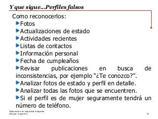 Rosario, Argentina
Y que sigue...Perfiles falsos
10
Diplomatura en Seguridad Integrada
Como reconocerlos:
Fotos
Actualizaciones de estado
Actividades recientes
Listas de contactos
Información personal
Fecha de cumpleaños
Revisar publicaciones en busca de
inconsistencias, por ejemplo “¿Te conozco?”.
Analizar fotos de estado y perfil en detalle.
Analizar todas las fotos que se encuentren.
Si el perfil es de mujer seguramente tendrá un
número de teléfono.
 