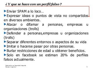 Rosario, Argentina
¿ Y que se hace con un perfil falso ?
11
Diplomatura en Seguridad Integrada
Enviar SPAM a lo loco…
Expresar ideas o puntos de vista no compartidos
en diversos ambientes.
Atacar o difamar a personas, empresas u
organizaciones (trolls)
Defender a personas,empresas u organizaciones
(trolls)
Separar diferentes entornos o aspectos de su vida
Imitar o hacerse pasar por otras personas.
Burlar restricciones de edad u obtener beneficios.
Solo en facebook se estiman 20% de perfiles
falsos actualmente.
 