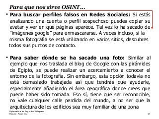 Rosario, Argentina
Para que nos sirve OSINT...
12
Diplomatura en Seguridad Integrada
●
Para buscar perfiles falsos en Redes Sociales: Si estás
analizando una cuenta o perfil sospechoso puedes copiar su
avatar y ver en qué páginas aparece. Tal vez lo ha sacado de
“imágenes google” para enmascararse. A veces incluso, si la
misma fotografía se está utilizando en varios sitios, descubres
todos sus puntos de contacto.
●
Para saber dónde se ha sacado una foto: Similar al
ejemplo que nos traslada el blog de Google con las pirámides
de Egipto, se puede realizar un acercamiento a conocer el
entorno de la fotografía. Sin embargo, esta opción todavía no
está demasiado trabajada así que tendrás que ayudarle,
especialmente añadiendo el área geográfica donde crees que
puede haber sido tomada. Eso sí, tiene que ser reconocible,
no vale cualquier calle perdida del mundo, a no ser que la
arquitectura de los edificios sea muy familiar de una zona
 
