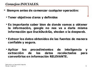 Rosario, Argentina
Consejos INICIALES.
14
Diplomatura en Seguridad Integrada
➔
Siempre antes de comenzar cualquier operación:
●
Tener objetivos claros y definidos
●
Es importante saber bien de donde vamos a obtener
la información, google no nos va a darla misma
información que DuckDuckGo, shodan o la deepweb.
●
Extraer los datos obtenidos de las fuentes de manera
confiable y segura.
●
Aplicar los procedimientos de inteligencia y
extracción de los datos recolectados para
convertirlos en información RELEVANTE.
 