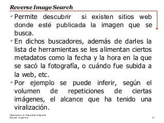 Rosario, Argentina
Reverse Image Search
21
Diplomatura en Seguridad Integrada
✔
Permite descubrir si existen sitios web
donde esté publicada la imagen que se
busca.
✔
En dichos buscadores, además de darles la
lista de herramientas se les alimentan ciertos
metadatos como la fecha y la hora en la que
se sacó la fotografía, o cuándo fue subida a
la web, etc.
✔
Por ejemplo se puede inferir, según el
volumen de repeticiones de ciertas
imágenes, el alcance que ha tenido una
viralización.
 