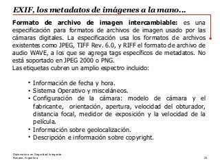 Rosario, Argentina
EXIF, los metadatos de imágenes a la mano...
23
Diplomatura en Seguridad Integrada
Formato de archivo de imagen intercambiable:​ es una
especificación para formatos de archivos de imagen usado por las
cámaras digitales. La especificación usa los formatos de archivos
existentes como JPEG, TIFF Rev. 6.0, y RIFF el formato de archivo de
audio WAVE, a los que se agrega tags específicos de metadatos. No
está soportado en JPEG 2000 o PNG.
Las etiquetas cubren un amplio espectro incluido:
●
Información de fecha y hora.
●
Sistema Operativo y misceláneos.
●
Configuración de la cámara: modelo de cámara y el
fabricante, orientación, apertura, velocidad del obturador,
distancia focal, medidor de exposición y la velocidad de la
película.
●
Información sobre geolocalización.
●
Descripción e información sobre copyright.
 