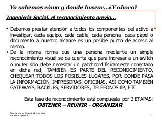 Rosario, Argentina
Ya sabemos cómo y donde buscar…¿Y ahora?
27
Diplomatura en Seguridad Integrada
Ingeniería Social, el reconocimiento previo…
➔
Debemos prestar atención a todos los componentes del activo a
investigar, cada equipo, cada cable, cada persona, cada papel o
documento a nuestro alcance es un posible punto de acceso al
mismo.
➔
De la misma forma que una persona mediante un simple
reconocimiento visual se da cuenta que para ingresar a un switch
o router solo debe necesitar un patchcord físicamente conectado
en dicha red, TAMBIÉN ES PARTE DEL RECONOCIMIENTO,
CHEQUEAR TODOS LOS POSIBLES LUGARES, POR DONDE PASA
LA INFORMACIÓN, IMPRESORAS, OFICINAS, ASÍ COMO TAMBIÉN
GATEWAYS, BACKUPS, SERVIDORES, TELÉFONOS IP, ETC.
Esta fase de reconocimiento está compuesta por 3 ETAPAS:
OBTENER – REUNIR - ORGANIZAR
 