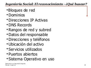 Rosario, Argentina 29
Diplomatura en Seguridad Integrada
➔
Bloques de red
➔
Dominios
➔
Direcciones IP Activas
➔
DNS Records
➔
Rangos de red y subred
➔
Datos del responsable
➔
Direcciones y teléfonos
➔
Ubicación del activo
➔
Servicios utilizados
➔
Puertos abiertos
➔
Sistema Operativo en uso
Ingeniería Social: El reconocimiento - ¿Qué buscar?
 