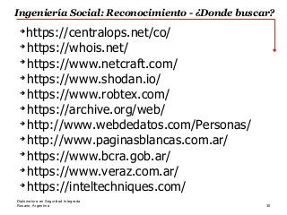 Rosario, Argentina 30
Diplomatura en Seguridad Integrada
➔
https://centralops.net/co/
➔
https://whois.net/
➔
https://www.netcraft.com/
➔
https://www.shodan.io/
➔
https://www.robtex.com/
➔
https://archive.org/web/
➔
http://www.webdedatos.com/Personas/
➔
http://www.paginasblancas.com.ar/
➔
https://www.bcra.gob.ar/
➔
https://www.veraz.com.ar/
➔
https://inteltechniques.com/
Ingeniería Social: Reconocimiento - ¿Donde buscar?
 