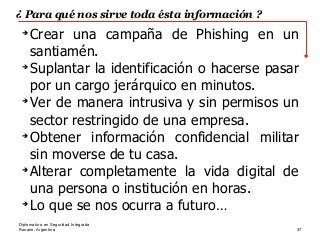 Rosario, Argentina 37
Diplomatura en Seguridad Integrada
¿ Para qué nos sirve toda ésta información ?
➔
Crear una campaña de Phishing en un
santiamén.
➔
Suplantar la identificación o hacerse pasar
por un cargo jerárquico en minutos.
➔
Ver de manera intrusiva y sin permisos un
sector restringido de una empresa.
➔
Obtener información confidencial militar
sin moverse de tu casa.
➔
Alterar completamente la vida digital de
una persona o institución en horas.
➔
Lo que se nos ocurra a futuro…
 