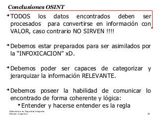 Rosario, Argentina 38
Diplomatura en Seguridad Integrada
Conclusiones OSINT
➔
TODOS los datos encontrados deben ser
procesados para convertirse en información con
VALOR, caso contrario NO SIRVEN !!!!
➔
Debemos estar preparados para ser asimilados por
la “INFOXICACION” xD.
➔
Debemos poder ser capaces de categorizar y
jerarquizar la información RELEVANTE.
➔
Debemos poseer la habilidad de comunicar lo
encontrado de forma coherente y lógica:
●
Entender y hacerse entender es la regla
 