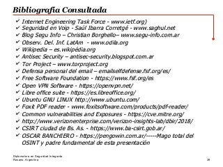 Rosario, Argentina 39
Diplomatura en Seguridad Integrada
Bibliografía Consultada
✔ Internet Engineering Task Force -Internet Engineering Task Force - www.ietf.orgwww.ietf.org))
✔ Seguridad en Voip -Seguridad en Voip - Saúl Ibarra Corretgé -Saúl Ibarra Corretgé - www.saghul.netwww.saghul.net
✔ Blog Segu Info – Christian Borghello–Blog Segu Info – Christian Borghello– www.segu-info.com.arwww.segu-info.com.ar
✔ Observ. Del. Inf. LatAm -Observ. Del. Inf. LatAm - www.odila.orgwww.odila.org
✔ Wikipedia – es.wikipédia.orgWikipedia – es.wikipédia.org
✔ Antisec Security – antisec-security.blogspot.com.arAntisec Security – antisec-security.blogspot.com.ar
✔ Tor Project –Tor Project – www.torproject.orgwww.torproject.org
✔ Defensa personal del email – emailselfdefense.fsf.org/es/Defensa personal del email – emailselfdefense.fsf.org/es/
✔ Free Software Foundation -Free Software Foundation - https://www.fsf.org/eshttps://www.fsf.org/es
✔ Open VPN Software -Open VPN Software - https://openvpn.net/https://openvpn.net/
✔ Libre office suite -Libre office suite - https://es.libreoffice.org/https://es.libreoffice.org/
✔ Ubuntu GNU LINUXUbuntu GNU LINUX http://www.ubuntu.com/http://www.ubuntu.com/
✔ Foxit PDF reader -Foxit PDF reader - www.foxitsoftware.com/products/pdf-reader/www.foxitsoftware.com/products/pdf-reader/
✔ Common vulnerabilities and Exposures -Common vulnerabilities and Exposures - https://cve.mitre.org/https://cve.mitre.org/
✔ http://www.verizonenterprise.com/verizon-insights-lab/dbir/2018/http://www.verizonenterprise.com/verizon-insights-lab/dbir/2018/
✔ CSIRT ciudad de Bs. As. -CSIRT ciudad de Bs. As. - https://www.ba-csirt.gob.ar/https://www.ba-csirt.gob.ar/
✔ OSCAR BANCHIERO -OSCAR BANCHIERO - https://pengowin.com.ar/https://pengowin.com.ar/-----Mago total del-----Mago total del
OSINT y padre fundamental de esta presentaciónOSINT y padre fundamental de esta presentación
 
