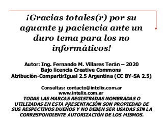¡Gracias totales(r) por su
aguante y paciencia ante un
duro tema para los no
informáticos!
Autor: Ing. Fernando M. Villares Terán – 2020Autor: Ing. Fernando M. Villares Terán – 2020
Bajo licencia Creative CommonsBajo licencia Creative Commons
Atribución-CompartirIgual 2.5 Argentina (CC BY-SA 2.5)Atribución-CompartirIgual 2.5 Argentina (CC BY-SA 2.5)
Consultas: contacto@intelix.com.arConsultas: contacto@intelix.com.ar
www.intelix.com.arwww.intelix.com.ar
TODAS LAS MARCAS REGISTRADAS NOMBRADAS OTODAS LAS MARCAS REGISTRADAS NOMBRADAS O
UTILIZADAS EN ESTA PRESENTACIÓN SON PROPIEDAD DEUTILIZADAS EN ESTA PRESENTACIÓN SON PROPIEDAD DE
SUS RESPECTIVOS DUEÑOS Y NO DEBEN SER USADAS SIN LASUS RESPECTIVOS DUEÑOS Y NO DEBEN SER USADAS SIN LA
CORRESPONDIENTE AUTORIZACIÓN DE LOS MISMOS.CORRESPONDIENTE AUTORIZACIÓN DE LOS MISMOS.
 