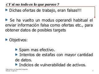 Rosario, Argentina
¿ Y si no todo es lo que parece ?
7
Diplomatura en Seguridad Integrada
Dichas ofertas de trabajo, eran falsas!!!
Se ha vuelto un modus operandi habitual el
enviar información falsa como ofertas etc., para
obtener datos de posibles targets
Objetivos:
Spam mas efectivo.
Intentos de estafas con mayor cantidad
de datos.
Indicios de vulnerabilidad de activos.
 