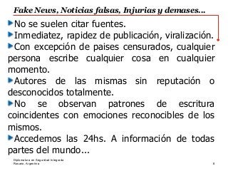Rosario, Argentina
Fake News, Noticias falsas, Injurias y demases...
8
Diplomatura en Seguridad Integrada
No se suelen citar fuentes.
Inmediatez, rapidez de publicación, viralización.
Con excepción de paises censurados, cualquier
persona escribe cualquier cosa en cualquier
momento.
Autores de las mismas sin reputación o
desconocidos totalmente.
No se observan patrones de escritura
coincidentes con emociones reconocibles de los
mismos.
Accedemos las 24hs. A información de todas
partes del mundo...
 