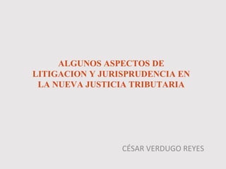 ALGUNOS ASPECTOS DE
LITIGACION Y JURISPRUDENCIA EN
LA NUEVA JUSTICIA TRIBUTARIA
CÉSAR VERDUGO REYES
 