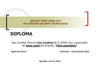 DIPLOMA  Que acredita l’alumne  Lluc Cuadras  de 3r d’ESO com a guanyador del  tercer premi  pel projecte:  “Porta automàtica” . Segell del Centre  El Director – Carlos Montes Plaza Igualada, Juny de 2010 INSTITUT PERE VIVES VICH 14è CONCURS DE GINYS TECNOLÒGICS 