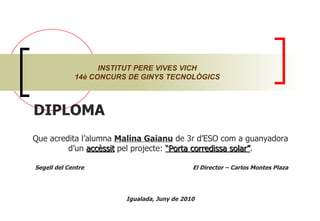 DIPLOMA  Que acredita l’alumna  Malina Gaianu  de 3r d’ESO com a guanyadora d’un  accèssit  pel projecte:  “Porta corredissa solar” . Segell del Centre  El Director – Carlos Montes Plaza Igualada, Juny de 2010 INSTITUT PERE VIVES VICH 14è CONCURS DE GINYS TECNOLÒGICS 