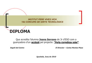DIPLOMA  Que acredita l’alumna  Joana Serrano  de 3r d’ESO com a guanyadora d’un  accèssit  pel projecte:  “Porta corredissa solar” . Segell del Centre  El Director – Carlos Montes Plaza Igualada, Juny de 2010 INSTITUT PERE VIVES VICH 14è CONCURS DE GINYS TECNOLÒGICS 
