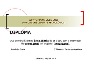 INSTITUT PERE VIVES VICH 14è CONCURS DE GINYS TECNOLÒGICS DIPLOMA  Que acredita l’alumne  Èric Sellarès  de 3r d’ESO com a guanyador del  primer premi  pel projecte:  “Pont llevadís” . Segell del Centre  El Director – Carlos Montes Plaza Igualada, Juny de 2010 