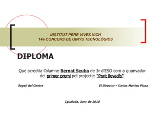 INSTITUT PERE VIVES VICH 14è CONCURS DE GINYS TECNOLÒGICS DIPLOMA  Que acredita l’alumne  Bernat Seuba  de 3r d’ESO com a guanyador del  primer premi  pel projecte:  “Pont llevadís” . Segell del Centre  El Director – Carlos Montes Plaza Igualada, Juny de 2010 