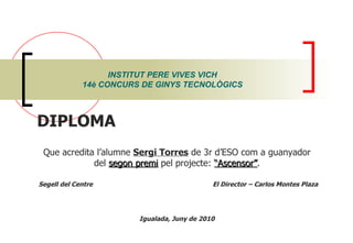INSTITUT PERE VIVES VICH 14è CONCURS DE GINYS TECNOLÒGICS DIPLOMA  Que acredita l’alumne  Sergi Torres  de 3r d’ESO com a guanyador del  segon premi  pel projecte:  “Ascensor” . Segell del Centre  El Director – Carlos Montes Plaza Igualada, Juny de 2010 