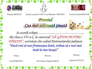 Primăria MIOVENI   Şcoala cu clasele I-VIII “Liviu Rebreanu” MIOVENI   Centrul Cultural MIOVENI




       Se acordă echipei ………………………………..,
 din clasa a VII-a C, la concursul “SĂ GĂTIM PENTRU
 PĂRINŢI”, activitate din cadrul Parteneriatului judeţean
 “Dacă vrei să vezi frumuseţea lumii, trebuie să o vezi mai
                    întâi în tine însuţi!”
       Primar,                            Director,                        Director,


  Ion GEORGESCU                 Prof. Monica-Gabriela GRUIA            Argentina CULCUŞ
 