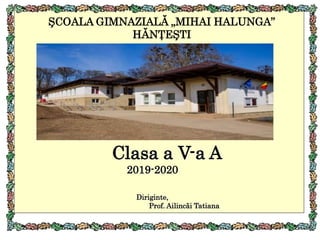 ŞCOALA GIMNAZIALĂ „MIHAI HALUNGA”
HĂNŢEŞTI
Clasa a V-a A
2019-2020
Diriginte,
Prof. Ailincăi Tatiana
 