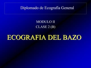 Diplomado de Ecografía General
MODULO II
CLASE 2 (B)
ECOGRAFIA DEL BAZO
 