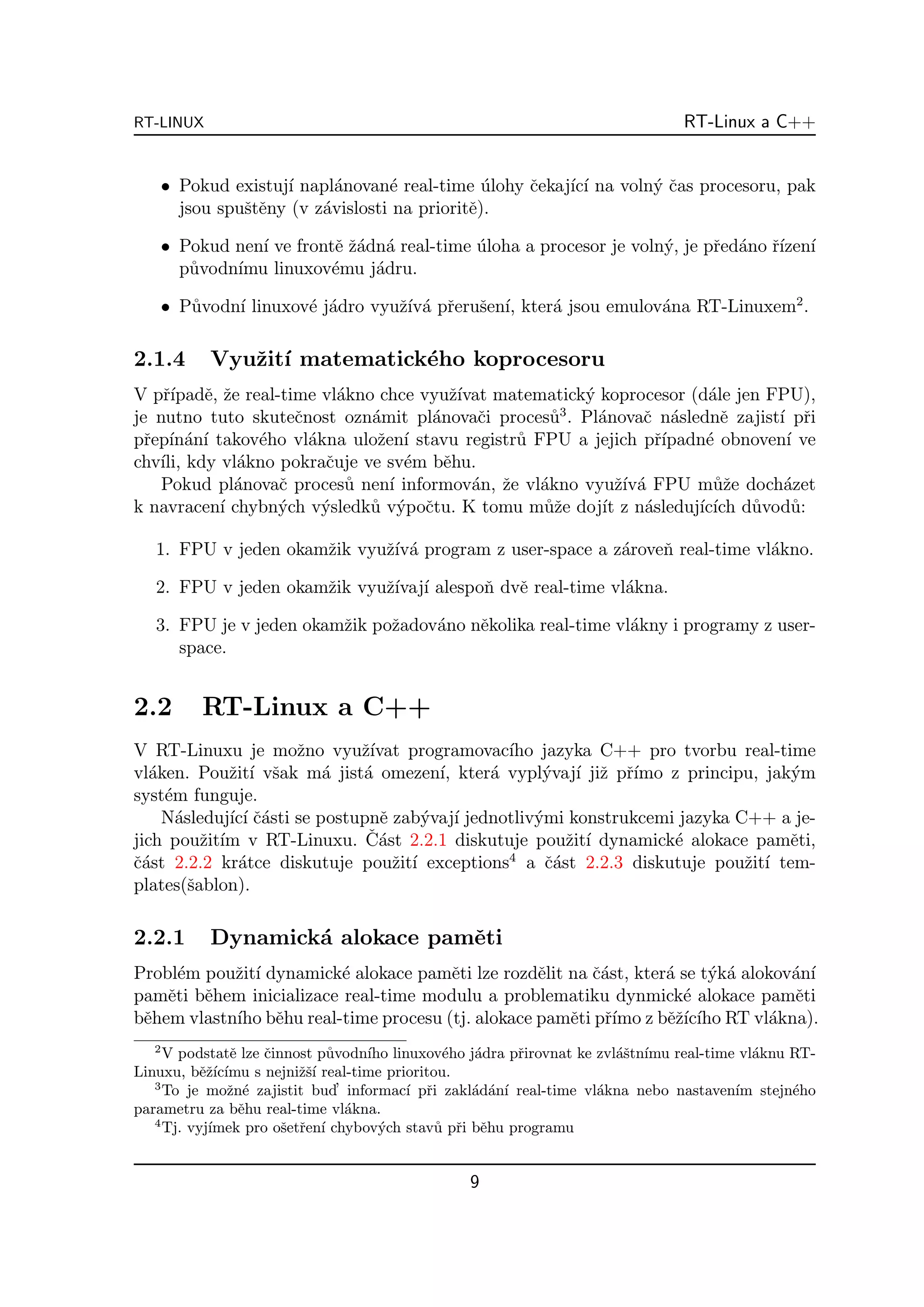 RT-LINUX                                                                     RT-Linux a C++


      • Pokud existuj´ napl´novan´ real-time ulohy ˇekaj´ ı na voln´ ˇas procesoru, pak
                     ı      a      e            ´  c    ıc´        yc
        jsou spuˇtˇny (v z´vislosti na prioritˇ).
                se        a                   e

      • Pokud nen´ ve frontˇ ˇ´dn´ real-time uloha a procesor je voln´, je pˇed´no ˇ´ ı
                 ı         e za a            ´                       y      r a rızen´
        p˚vodn´
         u    ımu linuxov´mu j´dru.
                           e    a

      • P˚vodn´ linuxov´ j´dro vyuˇ´ a pˇeruˇen´ kter´ jsou emulov´na RT-Linuxem2 .
         u    ı        e a        zıv´ r s ı,        a            a

2.1.4       Vyuˇit´ matematick´ho koprocesoru
               z ı            e
V pˇ´ e, ˇe real-time vl´kno chce vyuˇ´
     rıpadˇ z              a           zıvat matematick´ koprocesor (d´le jen FPU),
                                                        y                 a
                                                      3
je nutno tuto skuteˇnost ozn´mit pl´novaˇi proces˚ . Pl´novaˇ n´slednˇ zajist´ pˇi
                    c         a     a      c        u     a      c a        e    ı r
pˇep´ an´ takov´ho vl´kna uloˇen´ stavu registr˚ FPU a jejich pˇ´
  r ın´ ı       e     a        z ı             u                   rıpadn´ obnoven´ ve
                                                                         e        ı
chv´ kdy vl´kno pokraˇuje ve sv´m bˇhu.
    ıli,      a          c        e   e
    Pokud pl´novaˇ proces˚ nen´ informov´n, ˇe vl´kno vyuˇ´ a FPU m˚ˇe doch´zet
              a   c         u   ı         a z     a          zıv´          uz     a
k navracen´ chybn´ch v´sledk˚ v´poˇtu. K tomu m˚ˇe doj´ z n´sleduj´ ıch d˚vod˚:
            ı     y     y     u y c               uz      ıt     a      ıc´   u    u

   1. FPU v jeden okamˇik vyuˇ´ a program z user-space a z´roveˇ real-time vl´kno.
                      z      zıv´                         a    n             a

   2. FPU v jeden okamˇik vyuˇ´ ı alespoˇ dvˇ real-time vl´kna.
                      z      zıvaj´     n e               a

   3. FPU je v jeden okamˇik poˇadov´no nˇkolika real-time vl´kny i programy z user-
                         z     z    a    e                   a
      space.


2.2        RT-Linux a C++
V RT-Linuxu je moˇno vyuˇ´
                       z       zıvat programovac´ jazyka C++ pro tvorbu real-time
                                                  ıho
vl´ken. Pouˇit´ vˇak m´ jist´ omezen´ kter´ vypl´vaj´ jiˇ pˇ´
   a          z ı s        a   a          ı,    a      y ı z rımo z principu, jak´my
syst´m funguje.
     e
     N´sleduj´ ı ˇ´sti se postupnˇ zab´vaj´ jednotliv´mi konstrukcemi jazyka C++ a je-
       a      ıc´ ca              e     y ı           y
jich pouˇit´ v RT-Linuxu. C´
           z ım                 ˇ ast 2.2.1 diskutuje pouˇit´ dynamick´ alokace pamˇti,
                                                           z ı        e            e
ˇ´st 2.2.2 kr´tce diskutuje pouˇit´ exceptions4 a ˇ´st 2.2.3 diskutuje pouˇit´ tem-
ca              a                   z ı                 ca                     z ı
plates(ˇablon).
         s

2.2.1       Dynamick´ alokace pamˇti
                    a            e
Probl´m pouˇit´ dynamick´ alokace pamˇti lze rozdˇlit na ˇ´st, kter´ se t´k´ alokov´n´
      e     z ı           e            e          e      ca        a     y a       a ı
pamˇti bˇhem inicializace real-time modulu a problematiku dynmick´ alokace pamˇti
    e   e                                                            e             e
bˇhem vlastn´ bˇhu real-time procesu (tj. alokace pamˇti pˇ´ z bˇˇ´ ıho RT vl´kna).
 e          ıho e                                     e rımo ezıc´              a
  2
     V podstatˇ lze ˇinnost p˚vodn´ linuxov´ho j´dra pˇirovnat ke zvl´ˇtn´
                e   c        u     ıho         e  a     r            as ımu real-time vl´knu RT-
                                                                                        a
Linuxu, bˇˇ´ ımu s nejniˇˇ´ real-time prioritou.
           ezıc´         zsı
   3
     To je moˇn´ zajistit bud’ informac´ pˇi zakl´d´n´ real-time vl´kna nebo nastaven´ stejn´ho
                z e                      ı r      a a ı            a                 ım      e
parametru za bˇhu real-time vl´kna.
                  e             a
   4
     Tj. vyj´
            ımek pro oˇetˇen´ chybov´ch stav˚ pˇi bˇhu programu
                       s r ı         y        u r e


                                               9
 